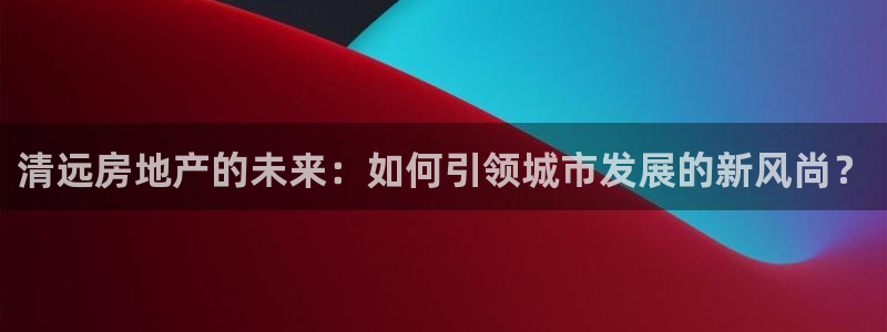 新宝5平台注册：清远房地产的未来：如何引领城市发展的新风尚？