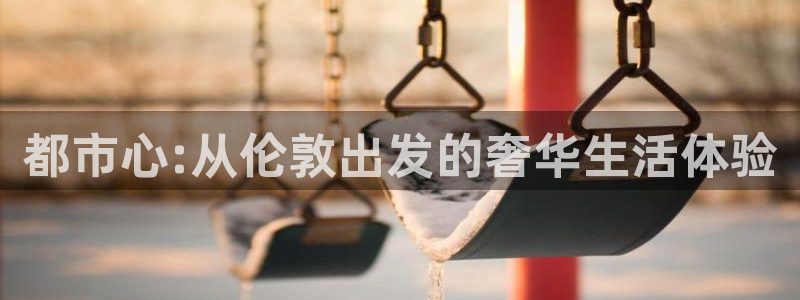 新宝5招商：都市心:从伦敦出发的奢华生活体验
